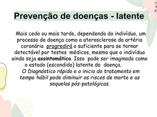 Mais cedo ou mais tarde, dependendo do indivíduo, um
processo de doença como a aterosclerose da artéria
coronária progredirá o suficiente para se tornar
detectável por testes médicos, mesmo que o indivíduo
ainda seja assintomático. Isso pode ser imaginado como
o estado (escondido) latente da doença.
O Diagnóstico rápido e o inicio do tratamento em
tempo hábil pode diminuir os riscos de morte e as
sequelas pós-patológicas.
Prevenção de doenças - latente
 