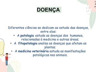 Diferentes ciências se dedicam ao estudo das doenças,
entre elas:
• A patologia estuda as doenças dos humanos,
relacionadas à medicina e outras áreas;
• A fitopatologia analisa as doenças que afetam as
plantas;
• A medicina veterinária estuda as manifestações
patológicas nos animais.
DOENÇA
 