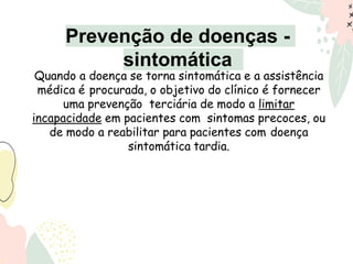 Quando a doença se torna sintomática e a assistência
médica é procurada, o objetivo do clínico é fornecer
uma prevenção terciária de modo a limitar
incapacidade em pacientes com sintomas precoces, ou
de modo a reabilitar para pacientes com doença
sintomática tardia.
Prevenção de doenças -
sintomática
 