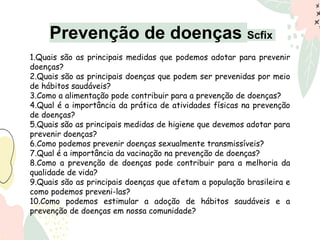 Prevenção de doenças Scfix
1.Quais são as principais medidas que podemos adotar para prevenir
doenças?
2.Quais são as principais doenças que podem ser prevenidas por meio
de hábitos saudáveis?
3.Como a alimentação pode contribuir para a prevenção de doenças?
4.Qual é a importância da prática de atividades físicas na prevenção
de doenças?
5.Quais são as principais medidas de higiene que devemos adotar para
prevenir doenças?
6.Como podemos prevenir doenças sexualmente transmissíveis?
7.Qual é a importância da vacinação na prevenção de doenças?
8.Como a prevenção de doenças pode contribuir para a melhoria da
qualidade de vida?
9.Quais são as principais doenças que afetam a população brasileira e
como podemos preveni-las?
10.Como podemos estimular a adoção de hábitos saudáveis e a
prevenção de doenças em nossa comunidade?
 
