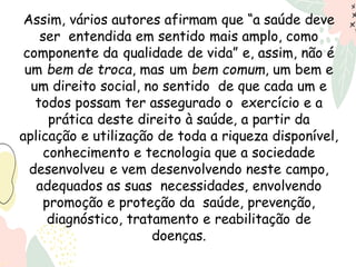 Assim, vários autores afirmam que “a saúde deve
ser entendida em sentido mais amplo, como
componente da qualidade de vida” e, assim, não é
um bem de troca, mas um bem comum, um bem e
um direito social, no sentido de que cada um e
todos possam ter assegurado o exercício e a
prática deste direito à saúde, a partir da
aplicação e utilização de toda a riqueza disponível,
conhecimento e tecnologia que a sociedade
desenvolveu e vem desenvolvendo neste campo,
adequados as suas necessidades, envolvendo
promoção e proteção da saúde, prevenção,
diagnóstico, tratamento e reabilitação de
doenças.
 