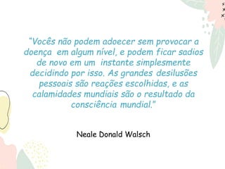 “Vocês não podem adoecer sem provocar a
doença em algum nível, e podem ficar sadios
de novo em um instante simplesmente
decidindo por isso. As grandes desilusões
pessoais são reações escolhidas, e as
calamidades mundiais são o resultado da
consciência mundial.”
Neale Donald Walsch
 