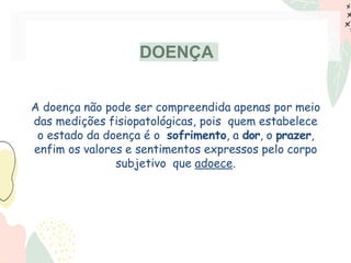 DOENÇA
A doença não pode ser compreendida apenas por meio
das medições fisiopatológicas, pois quem estabelece
o estado da doença é o sofrimento, a dor, o prazer,
enfim os valores e sentimentos expressos pelo corpo
subjetivo que adoece.
 