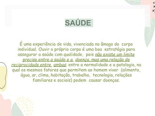 SAÚDE
É uma experiência de vida, vivenciada no âmago do corpo
individual. Ouvir o próprio corpo é uma boa estratégia para
assegurar a saúde com qualidade, pois não existe um limite
preciso entre a saúde e a doença, mas uma relação de
reciprocidade entre ambas; entre a normalidade e a patologia, na
qual os mesmos fatores que permitem ao homem viver (alimento,
água, ar, clima, habitação, trabalho, tecnologia, relações
familiares e sociais) podem causar doenças.
 