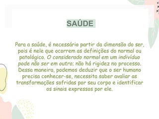 SAÚDE
Para a saúde, é necessário partir da dimensão do ser,
pois é nele que ocorrem as definições do normal ou
patológico. O considerado normal em um indivíduo
pode não ser em outro; não há rigidez no processo.
Dessa maneira, podemos deduzir que o ser humano
precisa conhecer-se, necessita saber avaliar as
transformações sofridas por seu corpo e identificar
os sinais expressos por ele.
 