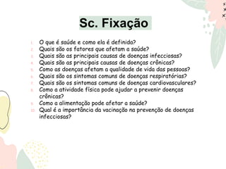 Sc. Fixação
1. O que é saúde e como ela é definida?
2. Quais são os fatores que afetam a saúde?
3. Quais são as principais causas de doenças infecciosas?
4. Quais são as principais causas de doenças crônicas?
5. Como as doenças afetam a qualidade de vida das pessoas?
6. Quais são os sintomas comuns de doenças respiratórias?
7. Quais são os sintomas comuns de doenças cardiovasculares?
8. Como a atividade física pode ajudar a prevenir doenças
crônicas?
9. Como a alimentação pode afetar a saúde?
10. Qual é a importância da vacinação na prevenção de doenças
infecciosas?
 