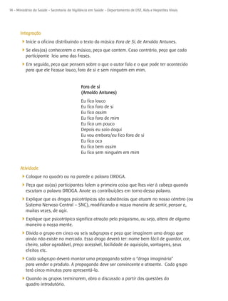 14 - Ministério da Saúde - Secretaria de Vigilância em Saúde - Departamento de DST, Aids e Hepatites Virais




       Integração
      4Inicie a oficina distribuindo o texto da música Fora de Si, de Arnaldo Antunes.
      4Se eles(as) conhecerem a música, peça que cantem. Caso contrário, peça que cada
          participante leia uma das frases.
      4Em seguida, peça que pensem sobre o que o autor fala e o que pode ter acontecido
          para que ele ficasse louco, fora de si e sem ninguém em mim.


                                             Fora de si
                                             (Arnaldo Antunes)
                                             Eu fico louco
                                             Eu fico fora de si
                                             Eu fico assim
                                             Eu fico fora de mim
                                             Eu fico um pouco
                                             Depois eu saio daqui
                                             Eu vou embora/eu fico fora de si
                                             Eu fico oco
                                             Eu fico bem assim
                                             Eu fico sem ninguém em mim


       Atividade
      4Coloque no quadro ou na parede a palavra DROGA.
      4Peça que os(as) participantes falem a primeira coisa que lhes vier à cabeça quando
          escutam a palavra DROGA. Anote as contribuições em torno dessa palavra.
      4Explique que as drogas psicotrópicas são substâncias que atuam no nosso cérebro (ou
          Sistema Nervoso Central – SNC), modificando a nossa maneira de sentir, pensar e,
          muitas vezes, de agir.
      4Explique que psicotrópico significa atração pelo psiquismo, ou seja, altera de alguma
          maneira a nossa mente.
      4Divida o grupo em cinco ou seis subgrupos e peça que imaginem uma droga que
          ainda não existe no mercado. Essa droga deverá ter: nome bem fácil de guardar, cor,
          cheiro, sabor agradável, preço acessível, facilidade de aquisição, vantagens, seus
          efeitos etc.
      4Cada subgrupo deverá montar uma propaganda sobre a “droga imaginária”
          para vender o produto. A propaganda deve ser convincente e atraente. Cada grupo
          terá cinco minutos para apresentá-la.
      4Quando os grupos terminarem, abra a discussão a partir das questões do
          quadro introdutório.
 
