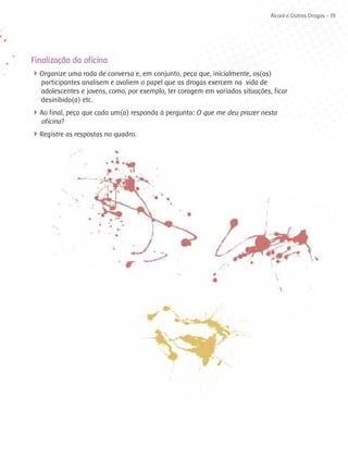 Álcool e Outras Drogas - 19




Finalização da oficina
4Organize uma roda de conversa e, em conjunto, peça que, inicialmente, os(as)
   participantes analisem e avaliem o papel que as drogas exercem na vida de
   adolescentes e jovens, como, por exemplo, ter coragem em variadas situações, ficar
   desinibido(a) etc.
4Ao final, peça que cada um(a) responda à pergunta: O que me deu prazer nesta
   oficina?
4Registre as respostas no quadro.
 