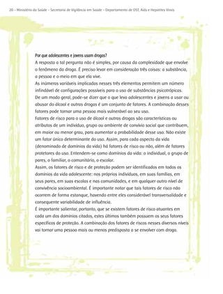20 - Ministério da Saúde - Secretaria de Vigilância em Saúde - Departamento de DST, Aids e Hepatites Virais




                Por que adolescentes e jovens usam drogas?
                A resposta a tal pergunta não é simples, por causa da complexidade que envolve
                o fenômeno da droga. É preciso levar em consideração três coisas: a substância,
                a pessoa e o meio em que ela vive.
                As inúmeras variáveis implicadas nesses três elementos permitem um número
                infindável de configurações possíveis para o uso de substâncias psicotrópicas.
                De um modo geral, pode-se dizer que o que leva adolescentes e jovens a usar ou
                abusar do álcool e outras drogas é um conjunto de fatores. A combinação desses
                fatores pode tornar uma pessoa mais vulnerável ao seu uso.
                Fatores de risco para o uso de álcool e outras drogas são características ou
                atributos de um indivíduo, grupo ou ambiente de convívio social que contribuem,
                em maior ou menor grau, para aumentar a probabilidade desse uso. Não existe
                um fator único determinante do uso. Assim, para cada aspecto da vida
                (denominado de domínios da vida) há fatores de risco ou não, além de fatores
                protetores do uso. Entendem-se como domínios da vida: o individual, o grupo de
                pares, o familiar, o comunitário, o escolar.
                Assim, os fatores de risco e de proteção podem ser identificados em todos os
                domínios da vida adolescente: nos próprios indivíduos, em suas famílias, em
                seus pares, em suas escolas e nas comunidades, e em qualquer outro nível de
                convivência socioambiental. É importante notar que tais fatores de risco não
                ocorrem de forma estanque, havendo entre eles considerável transversalidade e
                consequente variabilidade de influência.
                É importante salientar, portanto, que se existem fatores de risco atuantes em
                cada um dos domínios citados, estes últimos também possuem os seus fatores
                específicos de proteção. A combinação dos fatores de riscos nesses diversos níveis
                vai tornar uma pessoa mais ou menos predisposta a se envolver com droga.
 