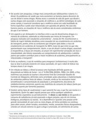 Álcool e Outras Drogas - 25




4De acordo com pesquisas, a droga mais consumida por adolescentes e jovens é o
     álcool. Os problemas de saúde que mais acometem os homens jovens decorrem do
     uso de álcool e outras drogas. Muitas vezes o contexto de vida de quem usa álcool e
     outras drogas está associado a situações de violência e, ao definir estratégias de ação
     nesse campo, é essencial considerar que a violência ocorre em cada localidade de
     forma específica e pode estar relacionada com questões de gênero. No caso dos
     homens jovens, as situações de risco e violência são às vezes consideradas sinônimos
     do que é ser homem.
4Um aspecto a ser destacado é a interface entre o uso de álcool/outras drogas e o
     número de acidentes, sobretudo os relacionados aos meios de transporte. Em
     pesquisa realizada com estudantes universitários3 , menos de 4% reconheceram o
     hábito de ingerir bebidas alcoólicas como causador de seu envolvimento em acidentes
     de transporte, porém, entre os condutores que dirigiam após beber, o risco de
     envolvimento em acidentes de transporte foi 184% maior do que entre os que não
     apresentavam esse comportamento. Assim, o uso de álcool e outras drogas, associado
     à inexperiência, à busca de emoções, ao prazer em experimentar sensações de risco e
     impulsividade, são fatores associados ao comportamento de adolescentes e adultos
     jovens que podem contribuir para a maior incidência de acidentes, principalmente os
     relacionados a transporte4.
4Entre as mulheres, o uso de remédios para emagrecer (anfetaminas) é muito alto.
     Isso se deve à pressão existente em nossa sociedade, em que o ideal de beleza nos
     tempos atuais é ser magra.
4Em relação ao tabaco, o Brasil já possui uma legislação definida quanto ao
     desestímulo ao hábito de fumar - Lei nº 9.294/1996 (BRASIL, 1996). Em 2005, o País
     reafirmou sua posição ao assinar o documento final da Convenção-Quadro de
     Controle do Tabagismo, definindo como prioridade ações educativas e implementação
     de ambientes públicos livres de tabaco. Contudo, ainda se faz necessária maior
     sensibilização e conscientização da população e, principalmente, dos donos de
     estabelecimentos comerciais, quanto aos malefícios do consumo de tabaco (tanto por
     fumantes quanto por fumantes passivos).
4Existem vários tipos de usuários(as): o que somente faz uso, o que faz uso nocivo e o
     dependente. Quem faz uso é aquela pessoa que utiliza qualquer substância
     experimental, esporádica ou periodicamente. O abuso ou uso nocivo se dá quando o
     consumo de substâncias já está associado a algum prejuízo, seja ele em termos
     biológicos, psicológicos ou sociais. Já a dependência é quando uma pessoa sente
     grande necessidade de usar uma ou mais drogas, de forma periódica ou contínua,
     para obter prazer, aliviar tensões, ansiedades, medos, sensações físicas desagradáveis,
     criando um vínculo extremo no qual a droga é priorizada, em detrimento de outras

3
    Fonte: (BRASIL, 2009).
4
 Atendimentos de Emergência por Acidentes na Rede de Vigilância de Violências e Acidentes – Brasil, 2006.
http://www.abrasco.org.br/cienciaesaudecoletiva/artigos/artigo_int.php?id_artigo=1783. Acesso em 03 nov. 2008
 