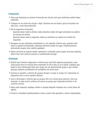 Álcool e Outras Drogas - 29




Integração
4Peça que todos(as) se sentem formando um círculo, sem que nenhuma cadeira fique
  sobrando.
4Coloque-se no centro do círculo e diga “estamos em um barco, que se encontra em
  alto-mar, rumo desconhecido”.
4Dê as seguintes instruções:
     Quando disser onda à direita, todos deverão mudar de lugar sentando na cadeira
     do vizinho da direita.
     Quando disser onda à esquerda, todos se sentarão na cadeira do vizinho da
     esquerda.
4Assegure-se que todos(as) entenderam e, em seguida, informe que, quando você
  disser a palavra tempestade, todos(as) deverão mudar de lugar, indistintamente,
  procurando ocupar uma cadeira qualquer.
4Após a terceira ou quarta ordem, aproveite a confusão, para ocupar uma das cadeiras.
  Quem ficar sem assento assume a coordenação do jogo.

Atividade
4Solicite que formem subgrupos e informe que você fará algumas perguntas e que
  cada grupo terá um minuto para responder se ela é fato ou se é boato. Explique que
  boato é uma informação falsa que surge em um determinado grupo e que muitas
  pessoas acabam acreditando ser verdadeira de tanto ouvir.
4Escreva no quadro o número de grupos (Grupo 1, Grupo 2, Grupo 3) e apresente as
  perguntas uma a uma (quadro abaixo).
4Leia a afirmação e informe que os grupos têm um minuto para discutir e dar sua
  resposta. A cada acerto, atribua um ponto ao grupo que responder primeiro e de
  maneira correta.
4Após cada resposta, explique melhor o porquê daquela resposta ser a certa (texto de
  apoio).
4Encerre a atividade aprofundando o tema a partir das questões a serem respondidas.
 