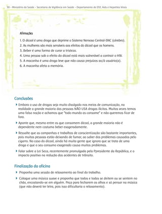 30 - Ministério da Saúde - Secretaria de Vigilância em Saúde - Departamento de DST, Aids e Hepatites Virais




           Afirmações

           1. O álcool é uma droga que deprime o Sistema Nervoso Central-SNC (cérebro).
           2. As mulheres são mais sensíveis aos efeitos do álcool que os homens.
           3. Beber é uma forma de curar a tristeza.
           4. Uma pessoa sob o efeito do álcool está mais vulnerável a contrair o HIV.
           5. A maconha é uma droga leve que não causa prejuízos ao/à usuário(a).
           6. A maconha afeta a memória.




      Conclusões
      4Embora o uso de drogas seja muito divulgado nos meios de comunicação, na
          realidade a grande maioria das pessoas NÃO USA drogas ilícitas. Muitas vezes temos
          uma falsa noção e achamos que “todo mundo as consome” e não queremos ficar de
          fora.
      4Aponte que, mesmo entre os que consomem álcool, a grande maioria não é
          dependente nem costuma beber exageradamente.
      4Ressalte que as campanhas e trabalhos de conscientização são bastante importantes,
          pois muitas pessoas estão deixando de fumar, ao saber dos problemas causados pelo
          cigarro. No caso do álcool, ainda há muita gente que ignora que se trata de uma
          droga e que o seu consumo exagerado causa muitos problemas.
      4Falar sobre a Lei Seca, recentemente promulgada pelo Ppresidente da República, e o
          impacto positivo na redução dos acidentes de trânsito.


      Finalização da oficina
      4 Proponha uma sessão de relaxamento ao final do trabalho.
      4 Coloque uma música suave e proponha que todos e todas se deitem ou se sentem no
           chão, encostando-se em alguém. Peça para fecharem os olhos e só pensar na música
           (que não deverá ter letra, pois isso dificultaria o relaxamento).
 