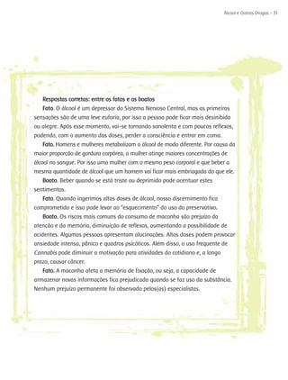 Álcool e Outras Drogas - 31




   Respostas corretas: entre os fatos e os boatos
   Fato. O álcool é um depressor do Sistema Nervoso Central, mas as primeiras
sensações são de uma leve euforia, por isso a pessoa pode ficar mais desinibida
ou alegre. Após esse momento, vai-se tornando sonolenta e com poucos reflexos,
podendo, com o aumento das doses, perder a consciência e entrar em coma.
    Fato. Homens e mulheres metabolizam o álcool de modo diferente. Por causa da
maior proporção de gordura corpórea, a mulher atinge maiores concentrações de
álcool no sangue. Por isso uma mulher com o mesmo peso corporal e que beber a
mesma quantidade de álcool que um homem vai ficar mais embriagada do que ele.
    Boato. Beber quando se está triste ou deprimido pode acentuar estes
sentimentos.
    Fato. Quando ingerimos altas doses de álcool, nosso discernimento fica
comprometido e isso pode levar ao “esquecimento” do uso do preservativo.
    Boato. Os riscos mais comuns do consumo de maconha são prejuízo da
atenção e da memória, diminuição de reflexos, aumentando a possibilidade de
acidentes. Algumas pessoas apresentam alucinações. Altas doses podem provocar
ansiedade intensa, pânico e quadros psicóticos. Além disso, o uso frequente de
Cannabis pode diminuir a motivação para atividades do cotidiano e, a longo
prazo, causar câncer.
    Fato. A maconha afeta a memória de fixação, ou seja, a capacidade de
armazenar novas informações fica prejudicada quando se faz uso da substância.
Nenhum prejuízo permanente foi observado pelos(as) especialistas.
 