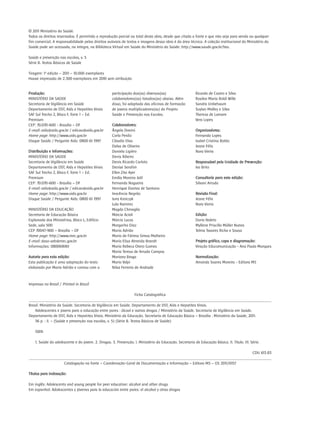 © 2011 Ministério da Saúde.
Todos os direitos reservados. É permitida a reprodução parcial ou total desta obra, desde que citada a fonte e que não seja para venda ou qualquer
fim comercial. A responsabilidade pelos direitos autorais de textos e imagens dessa obra é da área técnica. A coleção institucional do Ministério da
Saúde pode ser acessada, na íntegra, na Biblioteca Virtual em Saúde do Ministério da Saúde: http://www.saude.gov.br/bvs.

Saúde e prevenção nas escolas, v. 5
Série B. Textos Básicos de Saúde

Tiragem: 1ª edição – 2011 – 10.000 exemplares
Houve impressão de 2.300 exemplares em 2010 sem atribuição


Produção:                                           participação dos(as) diversos(as)                    Ricardo de Castro e Silva
MINISTÉRIO DA SAÚDE                                 colaboradores(as) listados(as) abaixo. Além          Rosilea Maria Roldi Wille
Secretaria de Vigilância em Saúde                   disso, foi adaptada das oficinas de formação         Sandra Unbehaum
Departamento de DST, Aids e Hepatites Virais        de jovens multiplicadores(as) do Projeto             Suylan Midley e Silva
SAF Sul Trecho 2, Bloco F, Torre 1 – Ed.            Saúde e Prevenção nas Escolas.                       Thereza de Lamare
Premium                                                                                                  Vera Lopes
CEP: 70.070-600 - Brasília – DF                     Colaboradores:
E-mail: aids@aids.gov.br / edicao@aids.gov.br       Ângela Donini                                        Organizadoras:
Home page: http://www.aids.gov.br                   Carla Perdiz                                         Fernanda Lopes
Disque Saúde / Pergunte Aids: 0800 61 1997          Cláudio Dias                                         Isabel Cristina Botão
                                                    Dalva de Oliveira                                    Jeane Félix
Distribuição e Informações:                         Daniela Ligiéro                                      Nara Vieira
MINISTÉRIO DA SAÚDE                                 Denis Ribeiro
Secretaria de Vigilância em Saúde                   Denis Ricardo Carloto                                Responsável pela Unidade de Prevenção:
Departamento de DST, Aids e Hepatites Virais        Denise Serafim                                       Ivo Brito
SAF Sul Trecho 2, Bloco F, Torre 1 – Ed.            Ellen Zita Ayer
Premium                                             Emília Moreira Jalil                                 Consultoria para esta edição:
CEP: 70.070-600 - Brasília – DF                     Fernanda Nogueira                                    Silvani Arruda
E-mail: aids@aids.gov.br / edicao@aids.gov.br       Henrique Dantas de Santana
Home page: http://www.aids.gov.br                   Inocência Negrão                                     Revisão Final:
Disque Saúde / Pergunte Aids: 0800 61 1997          Juny Kraiczyk                                        Jeane Félix
                                                    Lula Ramirez                                         Nara Vieira
MINISTÉRIO DA EDUCAÇÃO                              Magda Chinaglia
Secretaria de Educação Básica                       Márcia Acioli                                        Edição:
Esplanada dos Ministérios, Bloco L, Edifício        Márcia Lucas                                         Dario Noleto
Sede, sala 500                                      Margarita Diaz                                       Myllene Priscilla Müller Nunes
CEP 70047-900 – Brasília – DF                       Maria Adrião                                         Telma Tavares Richa e Sousa
Home page: http://www.mec.gov.br                    Maria de Fátima Simas Malheiro
E-mail: daso-seb@mec.gov.br                         Maria Elisa Almeida Brandt                           Projeto gráfico, capa e diagramação:
Informações: 0800616161                             Maria Rebeca Otero Gomes                             Viração Educomunicação - Ana Paula Marques
                                                    Maria Teresa de Arruda Campos
Autoria para esta edição:                           Mariana Braga                                        Normalização:
Esta publicação é uma adaptação do texto            Mario Volpi                                          Amanda Soares Moreira - Editora MS
elaborado por Maria Adrião e contou com a           Nilva Ferreira de Andrade



Impresso no Brasil / Printed in Brazil

                                                                    Ficha Catalográfica
_______________________________________________________________________________________________________________________________________
Brasil. Ministério da Saúde. Secretaria de Vigilância em Saúde. Departamento de DST, Aids e Hepatites Virais.
    Adolescentes e jovens para a educação entre pares : álcool e outras drogas / Ministério da Saúde. Secretaria de Vigilância em Saúde.
Departamento de DST, Aids e Hepatites Virais. Ministério da Educação. Secretaria de Educação Básica – Brasília : Ministério da Saúde, 2011.
    56 p. : il. – (Saúde e prevenção nas escolas, v. 5) (Série B. Textos Básicos de Saúde)

    ISBN

    1. Saúde do adolescente e do jovem. 2. Drogas. 3. Prevenção. I. Ministério da Educação. Secretaria de Educação Básica. II. Título. III. Série.

                                                                                                                             CDU 613.83
_______________________________________________________________________________________________________________________________________
                    Catalogação na fonte – Coordenação-Geral de Documentação e Informação – Editora MS – OS 2011/0157

Títulos para indexação:

Em inglês: Adolescents and young people for peer education: alcohol and other drugs
Em espanhol: Adolescentes y jóvenes para la educación entre pares: el alcohol y otras drogas
 
