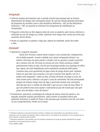 Álcool e Outras Drogas - 35




Integração
4Informe aos(às) participantes que a grande maioria das pessoas que se tornam
      dependentes de drogas não conseguem deixar de usá-las mesmo quando participam
      de propostas de reuniões como a dos Alcoólicos Anônimos – AA6 ou dos Narcóticos
      Anônimos – NA7, ou quando se internam em programas de reabilitação ou
      recuperação.
4Pergunte a eles/elas se têm alguma ideia de como se poderia, pelo menos, diminuir a
      utilização do uso de drogas ou, então, substituir uma droga mais nociva por outra que
      causasse menos danos.
4Anote as sugestões no quadro e diga que, depois da atividade, vocês vão voltar
      a elas.

Atividade8
4Apresente a seguinte situação:
                  Paulo tem 19 anos e adora tomar cerveja e uma cachacinha. Antigamente,
              ele só bebia quando ia para a balada com os(as) amigos(as) dançar e se
              divertir. Dizia que era para perder a timidez com as garotas e poder convencê-
              las a transar com ele. Há mais ou menos um ano, Paulo começou a beber
              praticamente todos os dias. Ele diz que foi porque perdeu seu emprego de office
              boy. Agora, ele está trabalhando como ambulante vendendo DVD pirata.
              Costuma levar uma garrafinha de água cheia de pinga dentro para “aquelas
              horas em que bate uma canseira e em que é preciso ficar ligado e ver se a
              polícia está chegando”. Todos os dias, lá pelas 18 horas, ele pega o carro, dá
              uma carona para o Afonso e vai para a casa da namorada. Ela está preocupada
              porque ele sempre chega meio de fogo e querendo transar sem camisinha,
              dizendo que ela é a mulher da vida dele e que vai ser a mãe de seus filhos. O
              que ela poderia fazer para ajudar o namorado já que ele insiste que não quer
              parar nem de beber e nem de fumar?
4Inicialmente, apresente a estratégia de redução de danos (texto de apoio) e, em
      seguida, pergunte aos(às) participantes quais seriam os possíveis danos que
      poderiam acontecer à saúde de Paulo e das pessoas que convivem com ele, com base
      no seu comportamento. Anote-os na lousa.



6
  O Alcoólicos Anônimos é um grupo formado por homens e mulheres que compartilham suas experiências, forças e
esperanças, a fim de resolver seu problema comum e ajudar outros a se recuperarem do alcoolismo. O único requisito para se
tornar membro é o desejo de parar de beber.
7
 O Narcóticos Anônimos é uma entidade, sem fins lucrativos, formada por um grupo de pessoas dependentes de drogas
psicotrópicas e que desejam parar de usá-las.
8
    Fonte: (BRASIL, 2006).
 