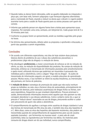 36 - Ministério da Saúde - Secretaria de Vigilância em Saúde - Departamento de DST, Aids e Hepatites Virais




      4Quando todos os danos forem elencados, volte ao quadro elaborado na integração e
          peça que, com base nele, formem subgrupos e que forneçam algumas alternativas
          para a namorada de Paulo, visando a reduzir os danos que o álcool e o cigarro podem
          acarretar tanto para a saúde de Paulo quanto para as outras pessoas com quem ele
          convive.
      4Informe que poderão pensar em alguma forma bem criativa para apresentar essas
          respostas. Por exemplo: uma cena, cartazes, um telejornal etc. Cada grupo terá de 5 a
          10 minutos para isso.
      4Conforme os grupos forem se apresentando, anote as medidas sugeridas pelo grupo
          na lousa.
      4Ao término das apresentações, debata sobre as propostas e aprofunde a discussão, a
          partir das questões a serem respondidas.


      Conclusões
      4De acordo com diferentes especialistas, nos dias de hoje existem duas posturas
          básicas diante do problema do uso e abuso das substâncias psicoativas: a
          proibicionista (diga não às drogas) e a redução de danos.
      4Na abordagem proibicionista, a maior concentração de esforços se dá na redução da
          oferta, ou seja, na redução da disponibilidade dos produtos. No campo da redução de
          demanda, enfatiza-se a transmissão de informações pautadas pelo amedrontamento
          e apelo moral, utilizando técnicas que poderiam ser resumidas à persuasão dos
          indivíduos para a abstinência, como o slogan: “Diga não às drogas”. As ações de
          transmissão de informações seguem, em geral, o modelo educativo de aprendizado
          passivo. Muitas vezes, e isso também se refere às escolas brasileiras, as intervenções
          são pontuais, em forma de palestras.
      4A redução de danos é estratégia de promoção da saúde que não exclui nenhum
          grupo ou indivíduo, ou seja, visa a fornecer dicas de autocuidado, principalmente de
          prevenção de doenças, para todos(as) usuários(as) de drogas lícitas ou ilícitas, com
          usos esporádicos, frequentes ou que envolvam dependência. Procura promover a
          saúde, democratizando informações mesmo entre aqueles que não queiram ou não
          consigam abandonar o uso dessas substâncias. Como o próprio nome diz, o que se
          procura é “reduzir danos” associados ao uso de drogas, procurando acolher e cuidar
          sem preconceito de quem não adota a abstinência.
      4O compartilhamento de agulhas e seringas entre usuários de drogas injetáveis é uma
          das formas de transmissão do HIV, vírus da aids, e também dos vírus das hepatites B
          e C. Além disso, como os vírus das hepatites são bastante resistentes, eles podem ser
          transmitidos quando do compartilhamento de equipamentos para uso de cocaína
          aspirada (canudos) - por ferimentos na mucosa nasal - e para udo de crack
          (cachimbos, latas ou equivalentes) por ferimentos nos lábios. Os materiais para
          consumo de drogas devem ser de uso individual, nunca compartilhados.
 