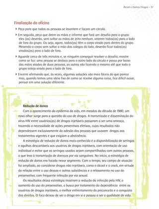 Álcool e Outras Drogas - 37




Finalização da oficina
4Peça para que todas as pessoas se levantem e façam um círculo.
4Em seguida, peça que deem as mãos e informe que fará um desafio para o grupo:
   eles (as) deverão, sem soltar as mãos de jeito nenhum, virarem todos(as) para o lado
   de fora do grupo. Ou seja, agora, todos(as) têm o corpo virado para dentro do grupo.
   Mexendo o corpo sem soltar a mão dos colegas do lado, deverão ficar todos(as)
   virados(as) para o lado de fora.
4Aguarde cerca de três minutos e, se ninguém conseguir resolver o desafio, mostre
   como se faz: uma pessoa se desloca para o outro lado do círculo e passa por baixo
   das mãos atadas de duas pessoas, as outras vão fazendo o mesmo até que todo o
   grupo esteja virado para o lado de fora.
4
­ Encerre afirmando que, às vezes, algumas soluções são mais fáceis do que parece
   mas, quando temos uma ideia fixa de como se resolve alguma coisa, fica difícil ousar,
   pensar em uma solução diferente.




      Redução de danos
      Com o aparecimento da epidemia da aids, em meados da década de 1980, um
  novo olhar surge para a questão do uso de drogas. A transmissão e disseminação do
  vírus HIV entre usuários(as) de drogas injetáveis passaram a ser uma ameaça,
  trazendo a necessidade de ações preventivas efetivas, cujos resultados não
  dependessem exclusivamente da adesão das pessoas que usavam drogas aos
  tratamentos vigentes e que exigiam a abstinência.
      A estratégia de redução de danos mais conhecida é a disponibilização de seringas
  e agulhas descartáveis aos usuários de drogas injetáveis, com orientação de uso
  individual e evitar que as seringas usadas sejam compartilhadas com outras pessoas,
  o que leva à transmissão de doenças por via sanguínea. No início, a estratégia de
  redução de danos era focada nesse segmento. Com o tempo, seu campo de atuação
  foi ampliado, ao considerar drogas não injetáveis, como o álcool e o crack, em virtude
  da relação entre o uso dessas e outras substâncias e o relaxamento no uso do
  preservativo, com frequente infecção por via sexual.
      Os resultados dessa estratégia mostram a redução da infecção pelo HIV, o
  aumento do uso do preservativo, a busca por tratamento da dependência entre os
  usuários de drogas injetáveis, o melhor enfrentamento do preconceito e a conquista
  dos direitos. O foco deixou de ser a droga em si e passou a ser a qualidade de vida.
 