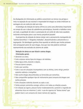 38 - Ministério da Saúde - Secretaria de Vigilância em Saúde - Departamento de DST, Aids e Hepatites Virais




                 As divulgações de informação ao público concentram-se menos nos perigos e
                 mais na equação do uso racional e responsável de drogas ou ainda enfatizam as
                 vantagens de um estilo de vida sem elas.
                     A estratégia da redução de danos afirma-se como uma alternativa importante
                 no campo do uso e abuso de substâncias psicotrópicas, focando o indivíduo como
                 um todo, a qualidade de vida e a promoção de um estilo de vida mais saudável,
                 incluindo orientações para o uso menos prejudicial possível.
                     A perspectiva da redução de danos rompe com o pensamento maniqueísta de
                 "caretas bonzinhos" e "drogados malvados", desestimulando o preconceito e a
                 segregação. Tal abordagem ganhou força quando se admitiu que muitas pessoas
                 não conseguiam parar de usar drogas, mas que isso não poderia continuar
                 representando sua exclusão do sistema de saúde.

                     Redução de danos ao usar álcool e outras drogas
                     Orientações gerais:
                 4
                 ­ Alimente-se antes.
                 4
                 ­ Evite misturar vários tipos de drogas e de bebidas.
                 4
                 ­ Beba água antes, durante e depois.
                 4
                 ­ Procure dormir sempre.
                 4
                 ­ Evite usar sozinho.
                 4
                 ­ Evite o uso em situações incompatíveis com os efeitos, como dirigir, praticar
                   esportes radicais e mergulhar.
                 4
                 ­ Não aceite drogas desconhecidas ou fornecidas por estranhos.
                 4Não compartilhe qualquer tipo de instrumento para consumo de drogas com
                 ­
                   outras pessoas.
                 4Evite situações violentas durante ou após o uso.
                 ­
                 4Tenha sempre camisinha consigo; utilize-a em todas as relações sexuais.
                 ­
                 4Em relação ao cigarro, procure fumar moderadamente, aumente a ingestão de
                 ­
                   alimentos ricos em vitamina C, evite o uso de cigarros de “baixos teores” que
                   podem levar a um consumo de maior número de cigarros.
 