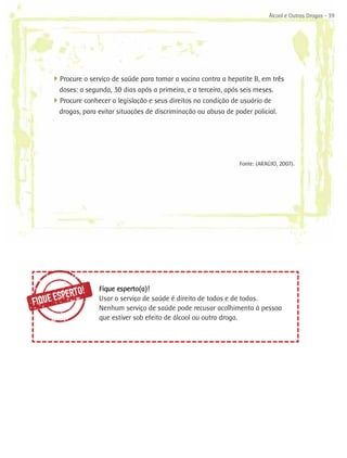 Álcool e Outras Drogas - 39




     4
     ­ Procure o serviço de saúde para tomar a vacina contra a hepatite B, em três
       doses: a segunda, 30 dias após a primeira, e a terceira, após seis meses.
     4
     ­ Procure conhecer a legislação e seus direitos na condição de usuário de
       drogas, para evitar situações de discriminação ou abuso de poder policial.




                                                                    Fonte: (ARAÚJO, 2007).




           ERTO!
                     Fique esperto(a)!
FI QUE ESP           Usar o serviço de saúde é direito de todos e de todas.
                     Nenhum serviço de saúde pode recusar acolhimento à pessoa
                     que estiver sob efeito de álcool ou outra droga.
 