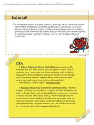 40 - Ministério da Saúde - Secretaria de Vigilância em Saúde - Departamento de DST, Aids e Hepatites Virais




            Está na Lei!

            4A estratégia de redução de danos é amparada pelo artigo 196 da Constituição Federal,
                 como medida de intervenção preventiva, assistencial, de promoção da saúde e dos
                 direitos humanos: “A saúde é direito de todos e dever do Estado, garantido mediante
                 políticas sociais e econômicas que visem à redução do risco de doença e outros agravos
                 e ao acesso universal e igualitário a ações e serviços para promoção, proteção e
                 recuperação”.




                                                                                                              Luiz Perez Lentini




                   DICA
                      A Rede de Redução de Danos e Direitos Humanos, fundada em São
                   Paulo em 1998, tem como objetivo discutir e elaborar políticas públicas,
                   apoiando, dessa forma, ações científicas e sociais que terão, a médio e
                   longo prazo e de maneira prática, a função de trabalhar diretamente, por
                   meio de projetos e parcerias, a população de usuários, para que todos
                   possam usar as drogas da maneira menos danosa possível.
                      Mais detalhes? Entre na página: www.reduc.org.br

                       A Associação Brasileira de Redutores e Redutoras de Danos – ABORDA
                   Brasil foi criada em 1997, durante o 2º Congresso Brasileiro de Prevenção da
                   Aids, em Brasília. Tendo como um de seus objetivos implementar e fortalecer
                   a redução de danos como política pública, a ABORDA está presente em
                   quase todos os estados brasileiros. Na página da organização existe um
                   monte de informações importantes, não só sobre redução de danos, mas
                   sobre diversas outras coisas que têm tudo a ver com a defesa dos direitos
                   das pessoas que usam drogas: www.abordabrasil.org/
 
