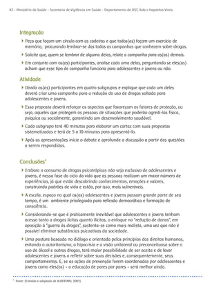 42 - Ministério da Saúde - Secretaria de Vigilância em Saúde - Departamento de DST, Aids e Hepatites Virais




        Integração
        4Peça que façam um círculo com as cadeiras e que todos(as) façam um exercício de
            memória, procurando lembrar-se das todas as campanhas que conhecem sobre drogas.
        4Solicite que, quem se lembrar de alguma delas, relate a campanha para os(as) demais.
        4Em conjunto com os(as) participantes, analise cada uma delas, perguntando se eles(as)
            acham que esse tipo de campanha funciona para adolescentes e jovens ou não.

        Atividade
        4Divida os(as) participantes em quatro subgrupos e explique que cada um deles
            deverá criar uma campanha para a redução do uso de drogas voltada para
            adolescentes e jovens.
        4Essa proposta deverá reforçar os aspectos que favoreçam os fatores de proteção, ou
            seja, aqueles que protegem as pessoas de situações que poderão agredi-las física,
            psíquica ou socialmente, garantindo um desenvolvimento saudável.
        4Cada subgrupo terá 40 minutos para elaborar um cartaz com suas propostas
            sistematizadas e terá de 5 a 10 minutos para apresentá-lo.
        4Após as apresentações inicie o debate e aprofunde a discussão a partir das questões
            a serem respondidas.


        Conclusões9
        4Embora o consumo de drogas psicotrópicas não seja exclusivo de adolescentes e
            jovens, é nessa fase do ciclo da vida que as pessoas realizam um maior número de
            experiências, já que estão descobrindo conhecimentos, emoções e valores,
            construindo padrões de vida e estão, por isso, mais vulneráveis.
        4A escola, espaço no qual os(as) adolescentes e jovens passam grande parte de seu
            tempo, é um ambiente privilegiado para reflexão democrática e formação de
            consciência.
        4Considerando-se que é praticamente inevitável que adolescentes e jovens tenham
            acesso tanto a drogas lícitas quanto ilícitas, o enfoque na “redução de danos”, em
            oposição à “guerra às drogas”, sustenta-se como mais realista, uma vez que não é
            possível eliminar substâncias psicoativas da sociedade.
        4Uma postura baseada no diálogo e orientada pelos princípios dos direitos humanos,
            evitando o autoritarismo, a hipocrisia e a visão unilateral ou preconceituosa sobre o
            uso de álcool e outras drogas, terá maior possibilidade de ser aceita e de levar
            adolescentes e jovens a refletir sobre suas decisões e, consequentemente, seus
            comportamentos. E, se as ações de prevenção forem coordenadas por adolescentes e
            jovens como eles(as) - a educação de pares por pares - será melhor ainda.

  9
      Fonte: (Extraído e adaptado de ALBERTANI, 2003).
 