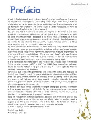 Álcool e Outras Drogas - 5




      ´
  Prefaácio
A série de fascículos Adolescentes e Jovens para a Educação entre Pares, que fazem parte
do Projeto Saúde e Prevenção nas Escolas (SPE), como o próprio nome indica, é destinada
a adolescentes e jovens. Tem como objetivo auxiliá-los(as) no desenvolvimento de ações
de formação para promoção da saúde sexual e saúde reprodutiva, a partir do
fortalecimento do debate e da participação juvenil.
Seu propósito não é meramente ser mais um conjunto de fascículos, e sim trazer
provocações e aprofundar o conhecimento que os(as) adolescentes e jovens têm a respeito
de temas presentes em toda a sociedade, e que muitas vezes são tratados de maneira
equivocada ou preconceituosa. Ao mesmo tempo, faz a orientação do trabalho por meio
de oficinas, debates e leituras. Pretende, ainda, provocar reflexões e instigar o diálogo
sobre as temáticas do SPE dentro das escolas brasileiras.
Os temas fundamentais destes fascículos são dados pelos eixos de ação do Projeto Saúde e
Prevenção nas Escolas, que têm como objetivo central desenvolver estratégias de promoção
dos direitos sexuais e dos direitos reprodutivos, de promoção da saúde, de prevenção das
doenças sexualmente transmissíveis, do HIV e da aids, e da educação sobre álcool e outras
drogas, junto ao público de adolescentes e jovens escolares, por meio do desenvolvimento
articulado de ações no âmbito das escolas e das unidades básicas de saúde.
O SPE é conduzido, no âmbito federal, pelo Ministério da Educação e pelo Ministério da
Saúde, em parceria com a UNESCO, o UNICEF e o UNFPA. Essas instituições constituem o
Grupo de Trabalho Federal (GTF) que está encarregado da elaboração de diretrizes,
avaliação e monitoramento do Projeto.
Acreditando que adolescente aprende mais com adolescente, o Ministério da Saúde e o
Ministério da Educação, pelo GTF, convocam adolescentes e jovens a intensificar o diálogo
entre seus pares. Partem, também, da convicção de que os setores Saúde e Educação
relacionam-se a vários temas que precisam ser contextualizados e discutidos, tais como:
sexualidade, prevenção das DST/HIV/aids, cidadania, participação, direitos, relações de
gênero, diversidade sexual, raça e etnia.
O trabalho com esses temas exige uma abordagem pedagógica que inclui informação,
reflexão, emoção, sentimento e afetividade. Por isso, este conjunto de fascículos oferece
uma variedade de conteúdos e trabalha conceitos científicos, poesias, música, textos
jornalísticos, dados históricos e de pesquisa, entre outros.
Cada um deles contém: texto básico; materiais de apoio, com informações variadas e/ou
curiosidades sobre o que se discutirá em cada oficina; letras de músicas, poesia e
sugestões de filmes que mostram como o tema tem sido tratado em diversas
manifestações culturais e em diferentes lugares, no Brasil e no mundo.
A partir de agora, o debate está cada vez mais aberto.
Ministério da Saúde
Ministério da Educação
 