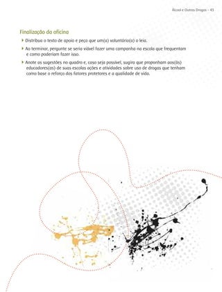 Álcool e Outras Drogas - 43




Finalização da oficina
4Distribua o texto de apoio e peça que um(a) voluntário(a) o leia.
4Ao terminar, pergunte se seria viável fazer uma campanha na escola que frequentam
   e como poderiam fazer isso.
4Anote as sugestões no quadro e, caso seja possível, sugira que proponham aos(às)
   educadores(as) de suas escolas ações e atividades sobre uso de drogas que tenham
   como base o reforço dos fatores protetores e a qualidade de vida.
 