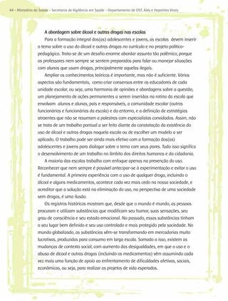 44 - Ministério da Saúde - Secretaria de Vigilância em Saúde - Departamento de DST, Aids e Hepatites Virais




                      A abordagem sobre álcool e outras drogas nas escolas
                     Para a formação integral dos(as) adolescentes e jovens, as escolas devem inserir
                 o tema sobre o uso do álcool e outras drogas no currículo e no projeto político-
                 pedagógico. Trata-se de um desafio enorme abordar assunto tão polêmico, porque
                 os professores nem sempre se sentem preparados para falar ou manejar situações
                 com alunos que usam drogas, principalmente aquelas ilegais.
                     Ampliar os conhecimentos teóricos é importante, mas não é suficiente. Vários
                 aspectos são fundamentais, como criar consensos entre os educadores de cada
                 unidade escolar, ou seja, uma harmonia de opiniões e abordagens sobre a questão,
                 um planejamento de ações permanentes a serem inseridas na rotina da escola que
                 envolvam alunos e alunas, pais e responsáveis, a comunidade escolar (outros
                 funcionários e funcionárias da escola) e do entorno, e a definição de estratégias
                 atraentes que não se resumam a palestras com especialistas convidados. Assim, não
                 se trata de um trabalho pontual a ser feito diante da constatação da existência do
                 uso de álcool e outras drogas naquela escola ou de escolher um modelo a ser
                 aplicado. O trabalho pode ser ainda mais efetivo com a formação dos(as)
                 adolescentes e jovens para dialogar sobre o tema com seus pares. Tudo isso significa
                 o desenvolvimento de um trabalho no âmbito dos direitos humanos e da cidadania.
                     A maioria das escolas trabalha com enfoque apenas na prevenção do uso.
                 Reconhecer que nem sempre é possível antecipar-se à experimentação e evitar o uso
                 é fundamental. A primeira experiência com o uso de qualquer droga, incluindo o
                 álcool e alguns medicamentos, acontece cada vez mais cedo na nossa sociedade, e
                 acreditar que a solução está na eliminação do uso, na perspectiva de uma sociedade
                 sem drogas, é uma ilusão.
                     Os registros históricos mostram que, desde que o mundo é mundo, as pessoas
                 procuram e utilizam substâncias que modificam seu humor, suas sensações, seu
                 grau de consciência e seu estado emocional. No passado, essas substâncias tinham
                 o seu lugar bem definido e seu uso controlado e mais protegido pela sociedade. No
                 mundo globalizado, as substâncias vêm-se transformando em mercadorias muito
                 lucrativas, produzidas para consumo em larga escala. Somado a isso, existem as
                 mudanças de contexto social, com aumento das desigualdades, em que o uso e o
                 abuso de álcool e outras drogas (incluindo os medicamentos) vêm assumindo cada
                 vez mais uma função de apoio ao enfrentamento de dificuldades afetivas, sociais,
                 econômicas, ou seja, para realizar os projetos de vida esperados.
 