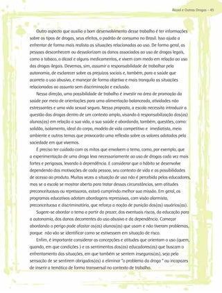 Álcool e Outras Drogas - 45




    Outro aspecto que auxilia o bom desenvolvimento desse trabalho é ter informações
sobre os tipos de drogas, seus efeitos, o padrão de consumo no Brasil. Isso ajuda a
enfrentar de forma mais realista as situações relacionadas ao uso. De forma geral, as
pessoas desconhecem ou desvalorizam os danos associados ao uso de drogas legais,
como o tabaco, o álcool e alguns medicamentos, e vivem com medo em relação ao uso
das drogas ilegais. Devemos, sim, assumir a responsabilidade de trabalhar pela
autonomia, de esclarecer sobre os prejuízos sociais e, também, para a saúde que
acarreta o uso abusivo, e manejar de forma objetiva e mais tranquila as situações
relacionadas ao assunto sem discriminação e exclusão.
    Nessa direção, uma possibilidade de trabalho é investir na área de promoção da
saúde por meio de orientações para uma alimentação balanceada, atividades não
estressantes e uma vida sexual segura. Nessa proposta, a escola necessita introduzir a
questão das drogas dentro de um contexto amplo, visando à responsabilização dos(as)
alunos(as) em relação a sua vida, a sua saúde e abordando, também, questões, como:
solidão, isolamento, ideal do corpo, modelo de vida competitivo e imediatista, meio
ambiente e outros temas que provocarão uma reflexão sobre os valores adotados pela
sociedade em que vivemos.
    É preciso ter cuidado com os mitos que envolvem o tema, como, por exemplo, que
a experimentação de uma droga leva necessariamente ao uso de drogas cada vez mais
fortes e perigosas, levando à dependência. E considerar que o hábito se desenvolve
dependendo das motivações de cada pessoa, seu contexto de vida e as possibilidades
de acesso ao produto. Muitas vezes a situação de uso não é percebida pelos educadores,
mas se a escola se mostrar aberta para tratar dessas circunstâncias, sem atitudes
preconceituosas ou repressoras, estará cumprindo melhor sua missão. Em geral, os
programas educativos adotam abordagens repressivas, com visão alarmista,
preconceituosa e discriminatória, que reforça a noção de punição dos(as) usuários(as).
    Sugere-se abordar o tema a partir do prazer, dos eventuais riscos, da educação para
a autonomia, dos danos decorrentes do uso abusivo e da dependência. Começar
abordando o perigo pode afastar os(as) alunos(as) que usam e não tiveram problemas,
porque não vão se identificar como se estivessem em situação de risco.
    Enfim, é importante considerar as concepções e atitudes que orientam o uso (quem,
quando, em que condições ) e os sentimentos dos(as) educadores(as) que buscam o
enfrentamento das situações, em que também se sentem inseguros(as), seja pela
sensação de se sentirem obrigados(as) a eliminar “o problema da droga “ ou incapazes
de inserir a temática de forma transversal no contexto de trabalho.
 