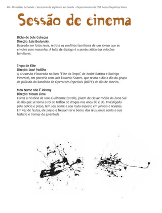 ~o de cinema
48 - Ministério da Saúde - Secretaria de Vigilância em Saúde - Departamento de DST, Aids e Hepatites Virais




         Sessãa
         Bicho de Sete Cabeças
         Direção: Lais Bodansky.
         Baseado em fatos reais, retrata os conflitos familiares de um jovem que se
         envolve com maconha. A falta de diálogo é o ponto crítico das relações
         familiares.


         Tropa de Elite
         Direção: José Padilha
         A discussão é baseada no livro “Elite da Tropa”, de André Batista e Rodrigo
         Pimentel, em parceria com Luiz Eduardo Soares, que relata o dia a dia do grupo
         de policiais do Batalhão de Operações Especiais (BOPE) do Rio de Janeiro.

         Meu Nome não É Johnny
         Direção: Mauro Lima
         Conta a história de João Guilherme Estrella, jovem de classe média da Zona Sul
         do Rio que se torna o rei do tráfico de drogas nos anos 80 e 90. Investigado
         pela polícia e preso, tem seu nome e seu rosto exposto em jornais e revistas.
         Em vez de festas, ele passa a frequentar o banco dos réus, onde conta a sua
         história e tramas da juventude
 