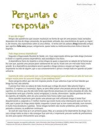 Álcool e Outras Drogas - 49




         Perguntas e
         respostas10

    O que são drogas?
    Drogas são substâncias que causam mudanças na forma de agir de uma pessoa. Essas variações
dependem do tipo de droga consumida, da quantidade utilizada, das características de quem as ingere
e, até mesmo, das expectativas sobre os seus efeitos. O termo vem da palavra droog (holandês antigo)
que significa folha seca, porque, antigamente, quase todos os medicamentos eram feitos à base de
vegetais.

     Toda droga provoca dependência?
     Segundo a Organização Mundial de Saúde, sim. Essa organização afirma que toda droga (inclusive
o álcool e o cigarro) provoca dependência, seja psicológica e/ou física.
     A dependência física diz respeito a certas drogas às quais o organismo se adapta de tal forma que
faz com que, quando uma pessoa parar subitamente de usá-la, ficará com um mal-estar físico muito
grande. Já a dependência psicológica ocorre quando a droga começa a ocupar um lugar muito
importante na vida de alguém, que a usa constantemente e pensa o tempo todo em quando vai poder
utilizá-la.

    Gostaria de estar conversando com meus/minhas amigos(as) para acharmos um jeito de fazer uns
amigos nossos parar de consumir drogas. O que podemos fazer?
    Outra pergunta difícil, que não tem resposta pronta. O que sabemos é que só ficar falando que
droga faz mal, não adianta.
    É preciso ficar claro na cabeça de todo mundo que a droga dá prazer. Não adianta fingir o
contrário. É enganar a si mesmo(a). Agora, se para obter prazer uma pessoa precisa de drogas, isso
significa, no mínimo, que ela não está tendo experiências prazerosas em outras situações de vida. Daí,
o importante seria que a família, os(as) amigos(as), a escola, oferecessem opções gostosas de lazer,
de esportes, de trabalho, além de uma conversa mais franca sobre esse assunto.
    Outra questão importante para ajudar uma pessoa que está utilizando drogas é evitar ficar
desvalorizando-a, julgando-a. É melhor mostrar que existe muita coisa interessante para se fazer na
vida, que o prazer da droga passa rápido, enquanto o prazer que se tem numa amizade, num namoro,
é muito mais duradouro e gostoso. Tomar drogas também não resolve problemas; pelo contrário,
passada a ressaca, os problemas continuam.
    Se você der essa força já é um primeiro passo. Mas, se a pessoa já for dependente da droga, isto é,
usa a droga todos os dias e não consegue ficar sem ela, é importante procurar auxílio de profissionais
da área para apoiar efetivamente seus amigos.

10
  Respostas baseadas nas seguintes publicações: Livreto Informativo sobre Drogas Psicotrópicas (CEBRID); Boletim Transa Legal (ECOS);
Prevenção das DST/aids em Adolescentes e Jovens: Brochuras de referência para profissionais de saúde.
 