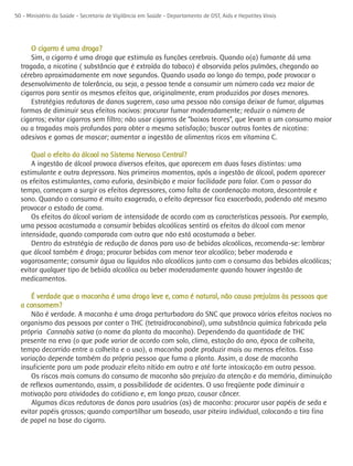 50 - Ministério da Saúde - Secretaria de Vigilância em Saúde - Departamento de DST, Aids e Hepatites Virais




      O cigarro é uma droga?
      Sim, o cigarro é uma droga que estimula as funções cerebrais. Quando o(a) fumante dá uma
  tragada, a nicotina ( substância que é extraída do tabaco) é absorvida pelos pulmões, chegando ao
  cérebro aproximadamente em nove segundos. Quando usada ao longo do tempo, pode provocar o
  desenvolvimento de tolerância, ou seja, a pessoa tende a consumir um número cada vez maior de
  cigarros para sentir os mesmos efeitos que, originalmente, eram produzidos por doses menores.
      Estratégias redutoras de danos sugerem, caso uma pessoa não consiga deixar de fumar, algumas
  formas de diminuir seus efeitos nocivos: procurar fumar moderadamente; reduzir o número de
  cigarros; evitar cigarros sem filtro; não usar cigarros de “baixos teores”, que levam a um consumo maior
  ou a tragadas mais profundas para obter a mesma satisfação; buscar outras fontes de nicotina:
  adesivos e gomas de mascar; aumentar a ingestão de alimentos ricos em vitamina C.

      Qual o efeito do álcool no Sistema Nervoso Central?
      A ingestão de álcool provoca diversos efeitos, que aparecem em duas fases distintas: uma
  estimulante e outra depressora. Nos primeiros momentos, após a ingestão de álcool, podem aparecer
  os efeitos estimulantes, como euforia, desinibição e maior facilidade para falar. Com o passar do
  tempo, começam a surgir os efeitos depressores, como falta de coordenação motora, descontrole e
  sono. Quando o consumo é muito exagerado, o efeito depressor fica exacerbado, podendo até mesmo
  provocar o estado de coma.
      Os efeitos do álcool variam de intensidade de acordo com as características pessoais. Por exemplo,
  uma pessoa acostumada a consumir bebidas alcoólicas sentirá os efeitos do álcool com menor
  intensidade, quando comparada com outra que não está acostumada a beber.
      Dentro da estratégia de redução de danos para uso de bebidas alcoólicas, recomenda-se: lembrar
  que álcool também é droga; procurar bebidas com menor teor alcoólico; beber moderada e
  vagarosamente; consumir água ou líquidos não alcoólicos junto com o consumo das bebidas alcoólicas;
  evitar qualquer tipo de bebida alcoólica ou beber moderadamente quando houver ingestão de
  medicamentos.

      É verdade que a maconha é uma droga leve e, como é natural, não causa prejuízos às pessoas que
  a consomem?
      Não é verdade. A maconha é uma droga perturbadora do SNC que provoca vários efeitos nocivos no
  organismo das pessoas por conter o THC (tetraidrocanabinol), uma substância química fabricada pela
  própria Cannabis sativa (o nome da planta da maconha). Dependendo da quantidade de THC
  presente na erva (o que pode variar de acordo com solo, clima, estação do ano, época de colheita,
  tempo decorrido entre a colheita e o uso), a maconha pode produzir mais ou menos efeitos. Essa
  variação depende também da própria pessoa que fuma a planta. Assim, a dose de maconha
  insuficiente para um pode produzir efeito nítido em outro e até forte intoxicação em outra pessoa.
      Os riscos mais comuns do consumo de maconha são prejuízo da atenção e da memória, diminuição
  de reflexos aumentando, assim, a possibilidade de acidentes. O uso freqüente pode diminuir a
  motivação para atividades do cotidiano e, em longo prazo, causar câncer.
      Algumas dicas redutoras de danos para usuários (as) de maconha: procurar usar papéis de seda e
  evitar papéis grossos; quando compartilhar um baseado, usar piteira individual, colocando a tira fina
  de papel na base do cigarro.
 
