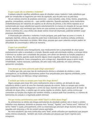 Álcool e Outras Drogas - 51



    O que e quais são os solventes e inalantes?
    A palavra solvente significa substância capaz de dissolver coisas. Inalante é toda substância que
pode ser introduzida no organismo por meio da aspiração, seja ela pelo nariz ou pela boca.
    Há um número enorme de produtos comerciais – como esmaltes, colas, tintas, tíneres, propelentes,
gasolina, removedores, vernizes etc. – que contêm solventes. Quando aspirados, tanto involuntária
(trabalhadores(as) de indústrias de sapatos ou de oficinas de pintura, o dia inteiro expostos ao ar
contaminado por essas substâncias) quanto voluntariamente (a criança em situação de rua que cheira
cola de sapateiro, o(a) menino(a) que cheira em casa acetona ou esmalte, ou o(a) estudante que
cheira o corretivo etc.), seus efeitos vão desde euforia inicial até depressão, podendo também surgir
processos alucinatórios.
    A intoxicação por solventes e inalantes é muito perigosa, pois pode levar ao coma e à morte. A
aspiração repetida, crônica, dos solventes pode levar à destruição de neurônios (células cerebrais),
causando lesões irreversíveis no cérebro. Além disso, pessoas que usam solventes sempre podem ter
dificuldade de concentração e déficit de memória.

     O que é um ansiolítico?
     Também conhecido como tranquilizante, esse medicamento tem a propriedade de atuar quase
exclusivamente sobre a ansiedade e a tensão. Quando usado sob orientação médica, o principal efeito
é diminuir ou acabar com a ansiedade das pessoas, sem afetar em demasia as funções psíquicas e
motoras. No entanto, quando usado durante alguns meses seguidos, pode levar as pessoas a um
estado de dependência. Como consequência, sem a droga o(a) dependente passa a sentir muita
irritabilidade, insônia excessiva, sudoração, dor pelo corpo todo, podendo, em casos extremos,
apresentar convulsões.

   Uma pessoa que toma calmante pode dirigir automóveis?
   É melhor que não, pois esse tipo de medicamento diminui a atividade do cérebro e, como
consequência, as faculdades psicomotoras podem ficar prejudicadas para algumas atividades, como
operar maquinários em fábricas e dirigir automóveis.

     É verdade que todos os xaropes para tosse têm droga dentro?
    Alguns xaropes para tosse têm como medicamento ativo a codeína, um derivado do ópio,
substância obtida a partir de uma flor chamada papoula-do-oriente. Todos os xaropes que contêm
essa substância inibem ou bloqueiam o centro da tosse, fazendo com que a pessoa pare de tossir. Se
utilizada em doses altas, a codeína age em outras regiões no cérebro. Assim, outros centros que
comandam as funções dos órgãos são também inibidos: a pessoa pode ficar sonolenta, e o número de
batimentos do coração e a respiração podem diminuir.

    Por que muitos caminhoneiros usam rebite? Qual é o efeito dessa droga?
    As anfetaminas ou rebites são drogas estimulantes da atividade cerebral, isto é, fazem o cérebro
trabalhar mais depressa, deixando as pessoas mais “acesas”, “ligadas”, com “menos sono”, “elétricas”. O
termo “rebite” é usado, principalmente, entre os motoristas que precisam dirigir durante várias horas
seguidas sem descanso, a fim de cumprir prazos apertados.
    No meio estudantil, são mais conhecidas como “bola”, sendo utilizados por aqueles(as) que passam
noites inteiras estudando. Também são muito utilizados por pessoas que fazem regimes para
emagrecer.
 