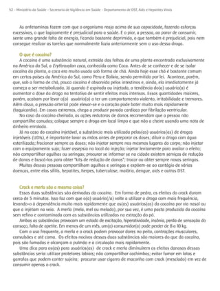 52 - Ministério da Saúde - Secretaria de Vigilância em Saúde - Departamento de DST, Aids e Hepatites Virais



     As anfetaminas fazem com que o organismo reaja acima de sua capacidade, fazendo esforços
  excessivos, o que logicamente é prejudicial para a saúde. E o pior, a pessoa, ao parar de consumir,
  sente uma grande falta de energia, ficando bastante deprimida, o que também é prejudicial, pois nem
  consegue realizar as tarefas que normalmente fazia anteriormente sem o uso dessa droga.

      O que é cocaína?
      A cocaína é uma substância natural, extraída das folhas de uma planta encontrada exclusivamente
  na América do Sul, a Erythroxylon coca, conhecida como Coca. Antes de se conhecer e de se isolar
  cocaína da planta, a coca era muito usada sob forma de chá. Ainda hoje esse chá é bastante comum
  em certos países da América do Sul, como Peru e Bolívia, sendo permitido por lei. Acontece, porém,
  que, sob a forma de chá, pouca cocaína é absorvida pelos intestinos e, ainda, ela imediatamente já
  começa a ser metabolizada. Já quando é aspirada ou injetada, a tendência do(a) usuário(a) é
  aumentar a dose da droga na tentativa de sentir efeitos mais intensos. Essas quantidades maiores,
  porém, acabam por levar o(a) usuário(a) a ter um comportamento violento, irritabilidade e tremores.
  Além disso, a pressão arterial pode elevar-se e o coração pode bater muito mais rapidamente
  (taquicardia). Em casos extremos, chega a produzir parada cardíaca por fibrilação ventricular.
      No caso da cocaína cheirada, as ações redutoras de danos recomendam que a pessoa não
  compartilhe canudos; coloque sempre a droga em local limpo e que não a cheire usando uma nota de
  dinheiro enrolada.
      Já no caso da cocaína injetável, a substância mais utilizada pelos(as) usuários(as) de drogas
  injetáveis (UDIs), é importante lavar as mãos antes de preparar as doses; diluir a droga com água
  esterilizada; fracionar sempre as doses; não injetar sempre nos mesmos lugares do corpo; não injetar
  com o equipamento sujo; fazer assepsia no local da injeção; injetar lentamente para avaliar o efeito;
  não compartilhar agulhas ou seringas; procurar se informar se na cidade existem serviços de redução
  de danos e buscá-los para obter “kits de redução de danos”; trocar ou obter sempre novas seringas.
      Muitas dessas pessoas compartilham agulhas e seringas e expõem-se ao contágio de várias
  doenças, entre elas sífilis, hepatites, herpes, tuberculose, malária, dengue, aids e outras DST.


      Crack e merla são a mesma coisa?
      Essas duas substâncias são derivadas da cocaína. Em forma de pedra, os efeitos do crack duram
  cerca de 5 minutos. Isso faz com que o(a) usuário(/a) volte a utilizar a droga com mais frequência,
  levando-o à dependência muito mais rapidamente que os(as) usuários(as) da cocaína por via nasal ou
  que a injetam na veia. A merla (mela, mel ou melado), por sua vez, é uma pasta produzida da cocaína
  sem refino e contaminada com as substâncias utilizadas na extração do pó.
      Ambas as substâncias provocam um estado de excitação, hiperatividade, insônia, perda de sensação do
  cansaço, falta de apetite. Em menos de um mês, um(a) consumidor(a) pode perder de 8 a 10 kg.
      Com o uso frequente, a merla e o crack podem provocar dores no peito, contrações musculares,
  convulsões e até coma. Os efeitos nocivos dessas duas substâncias são maiores do que da cocaína,
  pois são fumadas e alcançam o pulmão e a circulação mais rapidamente.
      Uma dica para os(as) para usuários(as) de crack e merla diminuírem os efeitos danosos dessas
  substâncias seria: utilizar protetores labiais; não compartilhar cachimbos; evitar fumar em latas e
  garrafas que podem conter sujeira; procurar usar cigarro de maconha com crack (mesclado) em vez de
  consumir apenas o crack.
 