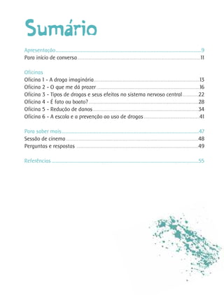 ´
Sumario
Apresentação..............................................................................................................9
Para início de conversa.............................................................................................11

Oficinas
Oficina 1 - A droga imaginária................................................................................13
Oficina 2 - O que me dá prazer ..............................................................................16
Oficina 3 - Tipos de drogas e seus efeitos no sistema nervoso central ............22
Oficina 4 - É fato ou boato? ...................................................................................28
Oficina 5 - Redução de danos................................................................................34
Oficina 6 - A escola e a prevenção ao uso de drogas ..........................................41

Para saber mais........................................................................................................47
Sessão de cinema ....................................................................................................48
Perguntas e respostas ............................................................................................49

Referências ...............................................................................................................55
 