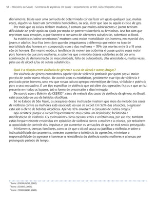 54 - Ministério da Saúde - Secretaria de Vigilância em Saúde - Departamento de DST, Aids e Hepatites Virais



  diariamente. Basta usar uma camiseta de determinada cor ou fazer um gesto qualquer que, muitas
  vezes, alguém vai fazer um comentário homofóbico, ou seja, dizer que isso ou aquilo é coisa de gay.
      Por mais que as coisas tenham mudado, é comum que muitos adolescentes e jovens tenham
  dificuldade de pedir apoio ou ajuda por medo de parecer vulneráveis ou femininos. Isso faz com que
  reprimam suas emoções, o que favorece o consumo de diferentes substâncias, sobretudo o álcool.
      As estatísticas latino-americanas11 mostram uma maior mortalidade dos homens, em especial dos
  jovens e adultos. Isso fica bem claro quando pesquisamos a diferença que existe na taxa de
  mortalidade dos homens em comparação com a das mulheres — 70% das mortes entre 5 a 19 anos
  são de homens. Do mesmo modo, a tendência de morrer em acidentes é quase quatro vezes maior
  para homens do que para mulheres, e sabemos que a maioria desses acidentes se dá por uma
  combinação de demonstração da masculinidade, falta de autocuidado, alta velocidade e, muitas vezes,
  pelo uso de álcool e/ou de outras substâncias.

      Qual é a relação entre violência de gênero e o uso de álcool e outras drogas?
     Por violência de gênero entendemos aquele tipo de violência praticada por quem possui maior
  parcela de poder numa relação. De acordo com as estatísticas, geralmente esse tipo de violência é
  praticada pelos homens, uma vez que nossa cultura apregoa estereótipos de força, virilidade e potência
  para o sexo masculino. É um tipo específico de violência que vai além das agressões físicas e que se faz
  presente em todos os lugares, sob a forma de preconceito e discriminação.
     De acordo com o Boletim do CEBRID12, cerca de metade dos casos de violência de gênero, no Brasil,
  está associada ao uso de bebidas alcoólicas.
     Só no Estado de São Paulo, as pesquisas dessa instituição mostram que mais da metade dos casos
  de violência contra as mulheres está associada ao uso de álcool. Em 52% das situações, o agressor
  está sob o efeito de bebidas alcoólicas. Apenas 10% envolvem o consumo de outras drogas.13
     Isso acontece porque o álcool frequentemente atua como um desinibidor, facilitando a
  manifestação da violência. Os estimulantes como cocaína, crack e anfetaminas, por sua vez, também
  estão frequentemente envolvidos em episódios de violência contra a mulher e a criança, por reduzirem
  a capacidade de controle dos impulsos e por aumentar as sensações de que se está sendo perseguido.
     Infelizmente, crenças familiares, como a de que o álcool causa ou justifica a violência, e sobre a
  indissolubilidade do casamento, parecem aumentar a tolerância às agressões, minimizar a
  responsabilidade do agressor e favorecer a reincidência da violência contra mulheres e crianças por
  prolongado período de tempo.




  11
       Fonte: (PROMUNDO, 2002).
  12
       Fonte: (CEBRID, 2009).
  13
       Fonte: (TONDOWSKI, 2008).
 