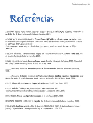 Álcool e Outras Drogas - 55




           ^ ncias
     Referêe
ALBERTANI, Helena Maria Becker. A escola e o uso de drogas. In: FUNDAÇÃO ROBERTO MARINHO. Tá
na Roda. Rio de Janeiro: Fundação Roberto Marinho, 2003.

ARAÚJO, Teo W.; CALAZANS, Gabriela. Prevenção das DST/aids em adolescentes e jovens: brochuras
de referência para os profissionais de saúde. São Paulo: Secretaria da Saúde/Coordenação Estadual
de DST/Aids, 2007 . Disponível em:
<http://www.crt.saude.sp.gov.br/instituicao_gprevencao_brochuras.htm>. Acesso em: 18 jul.
2008.08.

BIZZOTTO, Antonieta. Dependência de drogas. In: FUNDAÇÃO ROBERTO MARINHO. Tá na roda. Rio
de Janeiro: Fundação Roberto Marinho, 2003.

BRASIL. Ministério da Saúde. Informações de saúde. Brasília: Ministério da Saúde, 2009. Disponível
em: <http://www.datasus.gov.br>. Acesso em: 3 fev. 2009.

______. Ministério da Saúde. Manual andando se faz um caminho. Brasília: Ministério da Saúde,
1996.

______. Ministério da Saúde. Secretaria de Vigilância em Saúde. Saúde e prevenção nas escolas: guia
para a formação de profissionais de saúde e educação. Brasília: Ministério da Saúde, 2006.

CEBRID. Livreto informativo sobre drogas psicotrópicas. CEBRID: São Paulo, 2007.

CEBRID. Boletim CEBRID, n. 60, out./nov./dez. 2008. Disponível em:
<www.unifesp.br/dpsicobio/cebrid/folhetos/alcool>. Acesso em: 3 fev. 2009.

ECOS. Boletim Transa Legal para Comunidade, n. 5. São Paulo: ECOS, 1999.

FUNDAÇÃO ROBERTO MARINHO. Tá na roda. Rio de Janeiro: Fundação Roberto Marinho, 2003.

PROMUNDO. Razões e emoções. [Rio de Janeiro]: PROMUNDO, 2002. (Trabalhando com homens
jovens). Disponível em: <www.promundo.org.br>. Acesso em: 23 fev. 2011.
 