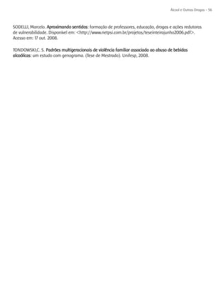 Álcool e Outras Drogas - 56



SODELLI, Marcelo. Aproximando sentidos: formação de professores, educação, drogas e ações redutoras
de vulnerabilidade. Disponível em: <http://www.netpsi.com.br/projetos/teseinteirajunho2006.pdf>.
Acesso em: 17 out. 2008.

TONDOWSKI,C. S. Padrões multigeracionais de violência familiar associada ao abuso de bebidas
alcoólicas: um estudo com genograma. (Tese de Mestrado). Unifesp, 2008.
 