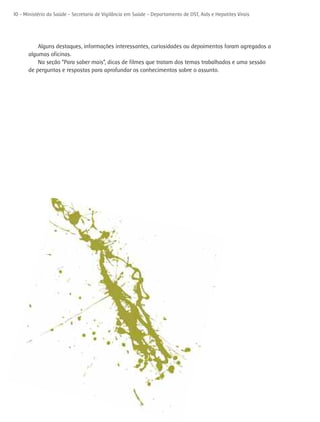 10 - Ministério da Saúde - Secretaria de Vigilância em Saúde - Departamento de DST, Aids e Hepatites Virais




          Alguns destaques, informações interessantes, curiosidades ou depoimentos foram agregados a
      algumas oficinas.
          Na seção “Para saber mais”, dicas de filmes que tratam dos temas trabalhados e uma sessão
      de perguntas e respostas para aprofundar os conhecimentos sobre o assunto.
 