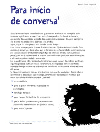 Álcool e Outras Drogas - 11



    Para iní´cio
            i
    de conversa  1

    Álcool e outras drogas são substâncias que causam mudanças na percepção e na
    forma de agir de uma pessoa. Essas variações dependem do tipo de substância
    consumida, da quantidade utilizada, das características pessoais de quem as ingere e
    até mesmo das expectativas sobre os seus efeitos.
    Agora, o que faz uma pessoa usar álcool e outras drogas?
    Essa parece uma pergunta simples de responder, mas é justamente o contrário. Para
    começo de conversa, é bom saber que, historicamente, a humanidade sempre procurou
    por substâncias que produzissem algum tipo de alteração em seu humor, em suas
    percepções, em suas sensações. E existem substâncias que produzem essas alterações
    e são aceitas pela sociedade, outras não.
    Em segundo lugar, não é possível determinar um único porquê. Os motivos que levam
    algumas pessoas a utilizar drogas variam muito. Cada pessoa tem necessidades,
    impulsos ou objetivos que as fazem agir de uma forma ou de outra e a fazer escolhas
    diferentes.
    Se fôssemos fazer uma lista, de acordo com o que os(as) especialistas dizem sobre o
    que motiva as pessoas ao uso da droga, veríamos que as razões são muitas e que
    nossa lista ainda ficaria incompleta. Quer ver?
    4por curiosidade;
    4 para esquecer problemas, frustrações ou
        insatisfações;
    4para fugir do tédio;
    4 para escapar da timidez e da insegurança;
    4 por acreditar que certas drogas aumentam a
        criatividade, a sensibilidade e a potência sexual;
    4 para buscar o prazer;



1
    Fonte: (ECOS, 1999, com adaptações).
 