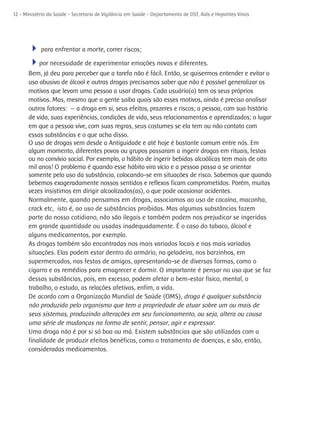 12 - Ministério da Saúde - Secretaria de Vigilância em Saúde - Departamento de DST, Aids e Hepatites Virais




      4 para enfrentar a morte, correr riscos;
      4por necessidade de experimentar emoções novas e diferentes.
      Bem, já deu para perceber que a tarefa não é fácil. Então, se quisermos entender e evitar o
      uso abusivo de álcool e outras drogas precisamos saber que não é possível generalizar os
      motivos que levam uma pessoa a usar drogas. Cada usuário(a) tem os seus próprios
      motivos. Mas, mesmo que a gente saiba quais são esses motivos, ainda é preciso analisar
      outros fatores: — a droga em si, seus efeitos, prazeres e riscos; a pessoa, com sua história
      de vida, suas experiências, condições de vida, seus relacionamentos e aprendizados; o lugar
      em que a pessoa vive, com suas regras, seus costumes se ela tem ou não contato com
      essas substâncias e o que acha disso.
      O uso de drogas vem desde a Antiguidade e até hoje é bastante comum entre nós. Em
      algum momento, diferentes povos ou grupos passaram a ingerir drogas em rituais, festas
      ou no convívio social. Por exemplo, o hábito de ingerir bebidas alcoólicas tem mais de oito
      mil anos! O problema é quando esse hábito vira vício e a pessoa passa a se orientar
      somente pelo uso da substância, colocando-se em situações de risco. Sabemos que quando
      bebemos exageradamente nossos sentidos e reflexos ficam comprometidos. Porém, muitas
      vezes insistimos em dirigir alcoolizados(as), o que pode ocasionar acidentes.
      Normalmente, quando pensamos em drogas, associamos ao uso de cocaína, maconha,
      crack etc, isto é, ao uso de substâncias proibidas. Mas algumas substâncias fazem
      parte do nosso cotidiano, não são ilegais e também podem nos prejudicar se ingeridas
      em grande quantidade ou usadas inadequadamente. É o caso do tabaco, álcool e
      alguns medicamentos, por exemplo.
      As drogas também são encontradas nos mais variados locais e nas mais variadas
      situações. Elas podem estar dentro do armário, na geladeira, nos barzinhos, em
      supermercados, nas festas de amigos, apresentando-se de diversas formas, como o
      cigarro e os remédios para emagrecer e dormir. O importante é pensar no uso que se faz
      dessas substâncias, pois, em excesso, podem afetar o bem-estar físico, mental, o
      trabalho, o estudo, as relações afetivas, enfim, a vida.
      De acordo com a Organização Mundial de Saúde (OMS), droga é qualquer substância
      não produzida pelo organismo que tem a propriedade de atuar sobre um ou mais de
      seus sistemas, produzindo alterações em seu funcionamento, ou seja, altera ou causa
      uma série de mudanças na forma de sentir, pensar, agir e expressar.
      Uma droga não é por si só boa ou má. Existem substâncias que são utilizadas com a
      finalidade de produzir efeitos benéficos, como o tratamento de doenças, e são, então,
      consideradas medicamentos.
 