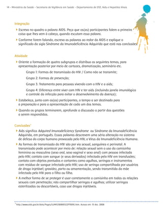 14 - Ministério da Saúde - Secretaria de Vigilância em Saúde - Departamento de DST, Aids e Hepatites Virais




       Integração
      4Escreva no quadro a palavra AIDS. Peça que os(as) participantes falem a primeira
             coisa que lhes vem à cabeça, quando escutam essa palavra.
      4Conforme forem falando, escreva as palavras ao redor da AIDS e explique o
             significado da sigla Síndrome da Imunodeficiência Adquirida que está nas conclusões.


       Atividade
      4Oriente a formação de quatro subgrupos e distribua os seguintes temas, para
             apresentação posterior por meio de cartazes, dramatização, seminário etc.
                    Grupo 1: Formas de transmissão do HIV / Como não se transmite;
                    Grupo 2: Formas de prevenção;
                    Grupo 3: Tratamento para pessoas vivendo com o HIV e a aids;
                    Grupo 4: Diferença entre viver com HIV e ter aids (incluindo janela imunológica
                    e controle da infecção para evitar o desenvolvimento da doença);
      4Estabeleça, junto com os(as) participantes, o tempo a ser destinado para
             a preparação e para a apresentação de cada um dos temas.
      4Quando os grupos terminarem, aprofunde a discussão a partir das questões
             a serem respondidas.


       Conclusões3
      4Aids significa Adquired Imunodeficiency Syndrome ou Síndrome da Imunodeficiência
             Adquirida, em português. Essas palavras descrevem uma séria alteração no sistema
             de defesa do corpo humano provocada pelo HIV, o Vírus da Imunodeficiência Humana.
      4As formas de transmissão do HIV são por via sexual, sanguínea e perinatal. A
             transmissão pode acontecer por meio de: relação sexual sem o uso da camisinha
             feminina ou masculina (sexo oral, sexo vaginal e sexo anal) com pessoa infectada
             pelo HIV; contato com sangue (e seus derivados) infectado pelo HIV em transfusões;
             contato com objetos pontudos e cortantes como agulhas, seringas e instrumentos
             com resíduo de sangue infectado pelo HIV; uso de seringa compartilhada por usuários
             de droga injetável; gravidez, parto ou amamentação, sendo transmitida da mãe
             infectada pelo HIV para o filho ou filha.
      4A melhor forma de se proteger é usar corretamente a camisinha em todas as relações
             sexuais com penetração; não compartilhar seringas e agulhas; utilizar seringas
             esterilizadas ou descartáveis, caso use drogas injetáveis.



       3
           http://www.aids.gov.br/data/Pages/LUMIS3B800322PTBRIE.htm. Acesso em: 15 dez. 2008
 