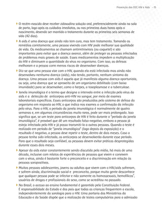 Prevenção das DST, HIV e Aids - 15




4O recém-nascido deve receber zidovudina solução oral, preferencialmente ainda na sala
  de parto, logo após os cuidados imediatos, ou nas primeiras duas horas após o
  nascimento, devendo ser mantido o tratamento durante as primeiras seis semanas de
  vida (42 dias).
4A aids é uma doença que ainda não tem cura, mas tem tratamento. Tomando os
  remédios corretamente, uma pessoa vivendo com HIV pode melhorar sua qualidade
  de vida. Os medicamentos se chamam antirretrovirais (ou coquetel) e são
  importantes para evitar que a doença avance, além de proteger as pessoas infectadas
  de problemas mais graves de saúde. Esses medicamentos impedem a multiplicação
  do HIV e diminuem a quantidade do vírus no organismo. Com isso, as defesas
  melhoram e a pessoa corre menos riscos de desenvolver doenças.
4Diz-se que uma pessoa vive com o HIV, quando ela está infectada mas ainda não
  desenvolveu nenhuma doença (aids), não tendo, portanto, nenhum sintoma da
  doença. Uma pessoa com aids é aquela que já manifesta alguma doença oportunista,
  ou seja, uma doença que se aproveita de um organismo debilitado (com baixa
  imunidade) para se desenvolver, como o herpes, a toxoplasmose e a tuberculose.
4Janela imunológica é o termo que designa o intervalo entre a infecção pelo vírus da
  aids e a  detecção de  anticorpos anti-HIV no sangue, por meio de exames
  laboratoriais específicos. Esses anticorpos são produzidos pelo sistema de defesa do
  organismo em resposta ao HIV, o que indica nos exames a confirmação da infecção
  pelo vírus. Para o HIV, o período da janela imunológica é normalmente de quatro
  semanas e, em algumas circunstâncias muito raras, pode ser mais prolongado. Isso
  significa que, se um teste para anticorpos de HIV é feito durante o “período da janela
  imunológica”, é provável que dê um resultado falso-negativo, embora a pessoa já
  esteja infectada pelo HIV e já possa transmiti-lo a outras pessoas. Quando o teste é
  realizado em período de “janela imunológica” (logo depois da exposição) e o
  resultado é negativo, a pessoa deve repetir o teste, dentro de dois meses. Caso a
  pessoa tenha sido infectada, os anticorpos se desenvolverão durante esse período.
  Para que o resultado seja confiável, as pessoas devem evitar práticas desprotegidas
  durante esses dois meses.
4Apesar da aids estar constantemente sendo discutida pela mídia, há mais de uma
  década, inclusive com relatos de experiências de pessoas que vivem e convivem
  com o vírus, ainda é bastante forte o preconceito e a discriminação em relação às
  pessoas soropositivas.
4Muitas pessoas adolescentes, jovens ou adultas que vivem com o HIV/aids sofreram,
  e sofrem ainda, discriminação social e preconceito, porque muita gente desconhece
  que qualquer pessoa pode se infectar e não somente os homossexuais, hemofílicos4,
  usuários de drogas e profissionais do sexo, como se acreditou no passado.
4No Brasil, o acesso ao ensino fundamental é garantido pela Constituição Federal.
  É responsabilidade do Estado e dos pais que todas as crianças frequentem a escola,
  independentemente da sorologia para o HIV. Uma portaria dos Ministérios da
  Educação e da Saúde dispõe que a realização de testes compulsórios para a admissão
 