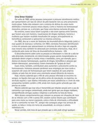 Prevenção das DST, HIV e Aids - 17




            Uma Breve História5
           Por volta de 1980, várias pessoas começaram a procurar atendimento médico
       por apresentarem um tipo de câncer de pele bastante raro ou uma pneumonia
       muito grave. Todas elas estavam com o sistema de defesa do corpo muito
       debilitado e morreram poucos meses depois. Como a maioria era homossexual
       masculino, pensou-se, a princípio, que fosse uma doença exclusiva de gays.
           No entanto, novos casos foram surgindo e não eram apenas entre homens
       que faziam sexo com homens. Usuários(as) de drogas injetáveis, homens e
       mulheres que haviam recebido transfusões de sangue, principalmente os
       hemofílicos começaram a apresentar os mesmos sintomas.
           Em 1982, deu-se o nome de Síndrome da Imunodeficiência Adquirida (aids) a
       esse quadro de doenças e sintomas. Em 1983, cientistas franceses identificaram
       o vírus em pessoas que apresentavam os sintomas da aids e logo em seguida
       esse mesmo vírus também foi detectado por cientistas americanos. Hoje, ele é
       conhecido pelo nome de Vírus da Imunodeficiência Humana - HIV.
           O desconhecimento sobre como as pessoas se infectavam e o fato de a aids ter
       sido detectada, inicialmente, em determinados grupos sociais marginalizados na
       sociedade deram origem a muitos mitos e inverdades, como, por exemplo, que a
       doença só atacava homossexuais, usuários de drogas, hemofílicos e pessoas que
       tinham diversos(as) parceiros(as). Foram chamados de “grupos de risco”.
           Esses mitos, também, contribuíram para aumentar o preconceito contra os
       homossexuais. Inúmeras pessoas perderam seus empregos por essa razão e
       surgiram até casos de homossexuais que foram expulsos de suas próprias
       cidades só pelo fato de terem uma orientação sexual diferente da maioria.
           Hoje, mesmo sabendo que o HIV de uma pessoa infectada se encontra no
       sangue, no líquido claro que sai do pênis antes da ejaculação, no esperma, na
       secreção vaginal, e que objetos infectados por essas substâncias e o leite da mãe
       soropositiva também contêm o HIV, ainda tem muita gente achando que não
       precisa se cuidar.
           Mesmo sabendo que esse vírus é transmitido por relações sexuais sem o uso da
       camisinha e por sangue contaminado, ainda tem gente que usa drogas injetáveis,
       compartilhando seringas usadas e dispensa a camisinha na hora da transa.
           Além desses comportamentos que colocam as pessoas em situações de risco
       de se infectar com o HIV e outras DST, existem outros fatores que contribuem
       para uma maior ou menor exposição, como a falta de informação, a dificuldade
       de ter a camisinha na hora “H”, porque não conseguiu pegar nos serviços de
       saúde, os tabus e mitos em torno da sexualidade, as crenças e valores
       individuais etc.
           Nesse sentido, está mais do que provado que a aids pode atingir qualquer




5
    Fonte: (ECOS, 2005)
 