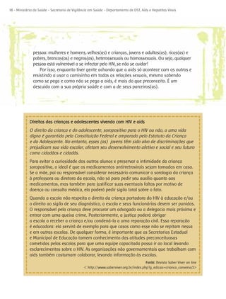 18 - Ministério da Saúde - Secretaria de Vigilância em Saúde - Departamento de DST, Aids e Hepatites Virais




               pessoa: mulheres e homens, velhos(as) e crianças, jovens e adultos(as), ricos(as) e
               pobres, brancos(as) e negros(as), heterossexuais ou homossexuais. Ou seja, qualquer
               pessoa está vulnerável a se infectar pelo HIV, se não se cuidar!
                   Por isso, enquanto tiver gente achando que a aids só acontece com os outros e
               resistindo a usar a camisinha em todas as relações sexuais, mesmo sabendo
               como se pega e como não se pega a aids, é mais do que preconceito. É um
               descuido com a sua própria saúde e com a de seus parceiros(as).




             Direitos das crianças e adolescentes vivendo com HIV e aids
             O direito da criança e do adolescente, soropositivo para o HIV ou não, a uma vida
             digna é garantido pela Constituição Federal e amparado pelo Estatuto da Criança
             e do Adolescente. No entanto, esses (as) jovens têm sido alvo de discriminações que
             prejudicam sua vida escolar, afetam seu desenvolvimento afetivo e social e seu futuro
             como cidadãos e cidadãs.
             Para evitar a curiosidade dos outros alunos e preservar a intimidade da criança
             soropositiva, o ideal é que os medicamentos antirretrovirais sejam tomados em casa.
             Se a mãe, pai ou responsável considerar necessário comunicar a sorologia da criança
             à professora ou diretora da escola, não só para pedir seu auxílio quanto aos
             medicamentos, mas também para justificar suas eventuais faltas por motivo de
             doença ou consulta médica, ela poderá pedir sigilo total sobre o fato.
             Quando a escola não respeita o direito da criança portadora do HIV à educação e/ou
             o direito ao sigilo de seu diagnóstico, a escola e seus funcionários devem ser punidos.
             O responsável pela criança deve procurar um advogado ou a delegacia mais próxima e
             entrar com uma queixa crime. Posteriormente, a justiça poderá obrigar
             a escola a receber a criança e/ou condená-la a uma reparação civil. Essa reparação
             é educadora: ela servirá de exemplo para que casos como esse não se repitam nessa
             e em outras escolas. De qualquer forma, é importante que as Secretarias Estadual
             e Municipal de Educação tomem conhecimento das atitudes preconceituosas
             cometidas pelas escolas para que uma equipe capacitada possa ir ao local levando
             esclarecimentos sobre o HIV. As organizações não governamentais que trabalham com
             aids também costumam colaborar, levando informação às escolas.
                                                                                      Fonte: Revista Saber Viver on line
                                               < http://www.saberviver.org.br/index.php?g_edicao=crianca_conversa3>
 