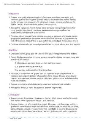 20 - Ministério da Saúde - Secretaria de Vigilância em Saúde - Departamento de DST, Aids e Hepatites Virais




      Integração
      4Coloque uma música bem animada e informe que, em algum momento, será
            solicitado que eles se agrupem. Quando eles(as) escutarem uma palma, deverão
            prestar atenção e se agruparem no número de pessoas ou característica que for
            falada. Eles(as) devem continuar andando ou dançando.
      4Bata palma e peça que façam duplas. Deixe a música tocar por alguns minutos
            e, em seguida, bata palma e peça que as pessoas se agrupem pela cor de
            blusa/camisa/camiseta que estão usando.
      4Peça que voltem a dançar, bata palma e peça que se agrupem pelo tipo de música
            que gostam: pessoas que gostam de música brasileira à direita, as que gostam de
            rock internacional à esquerda e os que gostam de outros tipos de música no centro.
      4Continue a brincadeira por mais alguns minutos e peça que voltem para seus lugares.

      Atividade
      4Uma vez divididos, peça que, em silêncio, cada pessoa imagine uma cena de sexo.
      4Depois de alguns minutos, peça que peguem o papel e o lápis e escrevam o que vier.
            primeiro a sua cabeça:
                   1. três palavras que mais têm a ver com a cena pensada;
                   2. o que tem medo que aconteça;
                   3. o que não pode acontecer de jeito nenhum.
      4Peça que se subdividam em grupos de 4 ou 5 pessoas e que compartilhem as
            respostas que surgiram para as três questões. Uma pessoa de cada grupo deverá
            escrever as respostas e, quando surgirem respostas iguais, marcar ao lado quantas
            vezes ela apareceu.
      4Quando terminarem a tabulação, cada grupo apresentará seus resultados.
      4Abra para o debate, a partir das questões a serem respondidas.

      Conclusões6
      4A compreensão das questões de gênero e de diversidade sexual são fundamentais
            para refletir sobre a prevenção das DST e do HIV/aids.
      4Quando falamos em gênero, referimo-nos às diferenças entre homens e mulheres
            que foram construídas ao longo da história da humanidade, por meio dos costumes,
            ideias, atitudes, crenças e regras criadas pela sociedade. O conceito de gênero diz
            respeito ao conjunto das representações sociais e culturais elaboradas a partir da


       6
           Fonte: (ECOS, 2008)
 