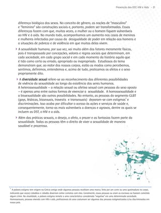 Prevenção das DST, HIV e Aids - 21




        diferença biológica dos sexos. No conceito de gênero, as noções de “masculino”
        e “feminino” são construções sociais e, portanto, podem ser transformadas. Essas
        diferenças fazem com que, muitas vezes, a mulher ou o homem fiquem vulneráveis
        ao HIV e à aids. No mundo todo, acompanhamos um aumento nos casos de meninas
        e mulheres infectadas por causa da desigualdade de poder em relação aos homens e
        a situações de pobreza e de violência em que muitas delas vivem.
    4A sexualidade humana, por sua vez, vai muito além dos fatores meramente físicos,
        pois é transpassada por concepções, valores e regras sociais que determinam, em
        cada sociedade, em cada grupo social e em cada momento da história aquilo que
        é tido como certo ou errado, apropriado ou inapropriado. Estudiosos do tema
        demonstram que, ao redor dos nossos corpos, estão os modos como percebemos,
        sentimos, definimos, entendemos e, acima de tudo, praticamos os afetos e o sexo
        propriamente dito.
     4A diversidade sexual refere-se ao reconhecimento das diferentes possibilidades
        de vivência da sexualidade ao longo da existência dos seres humanos.
        A heterossexualidade – a relação sexual ou afetiva sexual com pessoas do sexo oposto
        – é apenas uma entre outras formas de vivenciar a sexualidade. A homossexualidade e
        a bissexualidade são outras possibilidades. No entanto, as pessoas do segmento GLBT
        (gays, lésbicas, bissexuais, travestis e transexuais) deparam-se com estigmas7 e
        discriminações. Isso acaba por dificultar o acesso às ações e serviços de saúde e,
        consequentemente, torna-as mais vulneráveis a doenças e agravos, dentre os quais se
        incluem as DST, o HIV e a aids.
    4Além das práticas sexuais, o desejo, o afeto, o prazer e as fantasias fazem parte da
        sexualidade. Todas as pessoas têm o direito de viver a sexualidade de maneira
        saudável e prazerosa.




7
  A palavra estigma tem origem na Grécia antiga onde algumas pessoas recebiam uma marca, feita por um corte ou uma queimadura no corpo,
indicando que os(as) cidadãos e cidadãs deveriam evitar contatos com elas. Geralmente, essas pessoas ou eram as escravas ou haviam cometido
algum crime. Na atualidade, a palavra estigma remete a uma característica considerada “negativa” em uma determinada sociedade.
Homossexuais, pessoas vivendo com HIV e aids, profissionais do sexo costumam ser algumas das pessoas estigmatizadas e/ou discriminadas em
nosso país.
 