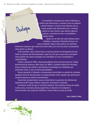 22 - Ministério da Saúde - Secretaria de Vigilância em Saúde - Departamento de DST, Aids e Hepatites Virais




                                                      A sexualidade é composta por várias influências e
                                                   fatores que determinam a maneira como se expressa



                    Destaque
                                                    o desejo humano. A forma como lidamos com os
                                                     nossos desejos está relacionada com o contexto
                                                      cultural em que vivemos, que valoriza algumas
                                                       práticas e maneiras de viver a sexualidade e
                                                        rejeita outras.
                                                             Apesar de na vida real esses desejos serem
                                                       múltiplos e assumirem diferentes formas, em
                                                nossa sociedade, alguns deles podem ser expressos
                 livremente enquanto que outros são ainda vistos, por uma boa parte da população,
                 como desvio ou doença.
                      Outra questão é que, muitas vezes, os serviços partem do pressuposto de que
                 todas as pessoas são heterossexuais, o que faz com que os que não se encaixem
                 nesse padrão não sejam escutadas nem atendidas em suas necessidades e
                 especificidades.
                      Desde a década de 1970, a homossexualidade deixou de fazer parte do Código
                 Internacional de Doenças. Além disso, em 1999, o Conselho Federal de Psicologia
                 lançou resolução que proíbe a participação de psicólogos em atividades que
                 pretendam tratar e curar as homossexualidades.
                      Nessa resolução, é reiterado o compromisso da profissão no sentido de combater
                 qualquer forma de discriminação ou estigmatização contra aqueles que apresentam
                 comportamentos ou práticas homoeróticas.
                      Esses fatos representaram avanços importantes na garantia dos direitos dos
                 segmentos GLBTT (gays, lésbicas, bissexuais, transexuais e travestis).
                      Entretanto, ainda há que se caminhar bastante. Nos próprios serviços de saúde,
                 muitas vezes, as pessoas desses segmentos se deparam com estigmas e
                 discriminações. Isso acaba por dificultar o acesso delas às ações de saúde.


                                                                                                Fonte: (ARAÚJO, 2008)
 