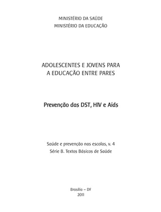 MINISTÉRIO DA SAÚDE
    MINISTÉRIO DA EDUCAÇÂO




ADOLESCENTES E JOVENS PARA
 A EDUCAÇÃO ENTRE PARES




Prevenção das DST, HIV e Aids




 Saúde e prevenção nas escolas, v. 4
  Série B. Textos Básicos de Saúde




             Brasília – DF
                 2011
 