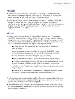 Prevenção das DST, HIV e Aids - 25




Integração
4Pedir que cada um/uma escolha uma pessoa do grupo que gostaria de conhecer
  mais. Depois de formados os pares, explicar que ali é uma oficina de escultura em
  argila: um(a) é o escultor(a) e o(a) outro(a) é o bloco de argila.
4O(A) escultor(a) deve moldar o bloco de argila como quiser e a argila deve obedecer,
  ficando na posição que o(a) escultor(a) colocou. Você pode dar temas para as
  esculturas, como: prevenção, solidariedade, beleza masculina e feminina, entre outros.
  Depois, os escultores andam pela sala apreciando as obras criadas. No momento
  seguinte, invertem-se os papéis.


Atividade
4Comece explicando o que vem a ser vulnerabilidade. Explique que existem atitudes
  individuais diante de determinadas situações que fazem com que algumas pessoas
  coloquem em risco sua própria saúde e a do outro. Entretanto, destaque que a maior
  ou a menor vulnerabilidade não é definida apenas por questões pessoais que, no caso
  da aids, por exemplo, tem a ver com alguns outros aspectos, como:
        l a forma com que um determinado país está investindo na informação
        sobre a doença;
        l a existência de programas específicos de prevenção das DST/aids sendo
        implantados nas escolas e acesso aos serviços de saúde e ao preservativo;
        l   a existência de recursos disponíveis para esses programas;
        l   se as mulheres têm os mesmos direitos e oportunidades que os homens;
        l se há investimento para enfrentar a violência contra a mulher e outras formas
        de violação dos direitos fundamentais tais como o racismo e a homofobia;
        l direitos reconhecidos para jovens e adolescentes, incluindo os direitos sexuais
        e reprodutivos;
        l a existência de investimentos para enfrentar e prevenir a exploração sexual
        de crianças e adolescentes que vivem em situação de pobreza etc.


4Relacione o conceito com a escultura que foi realizada na integração, discutindo como
  em muitas situações somos argilas e deixamos que nos modelem como querem e, da
  mesma forma, como queremos modelar as pessoas.
4Depois de definir o que significa o termo vulnerabilidade, divida os(as) participantes
  em quatro grupos menores e solicite que reflitam sobre as diferentes formas com que
  os(as) jovens se relacionam.
 